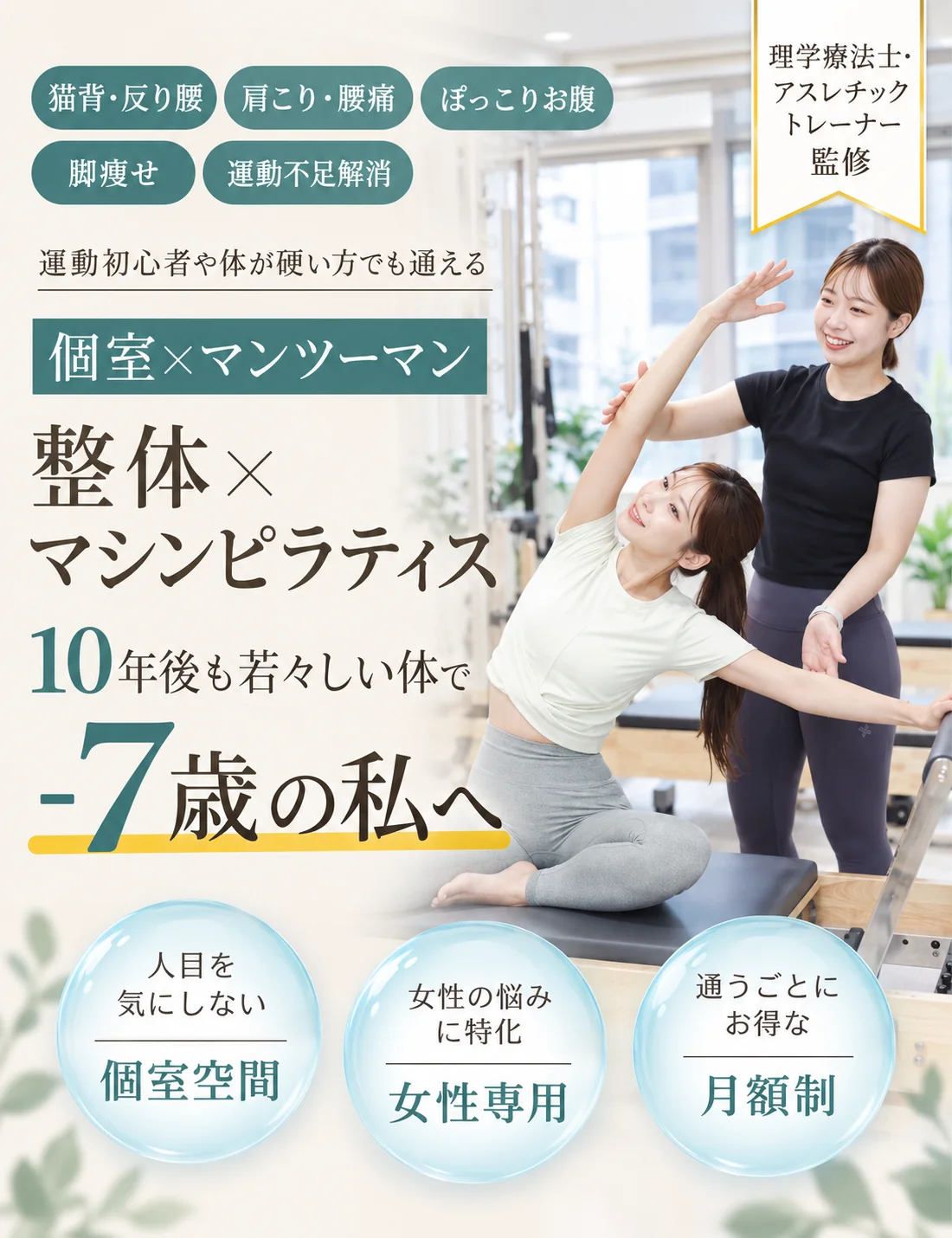 猫背・反り腰／肩こり・腰痛／ぽっこりお腹／脚痩せ／運動不足解消。理学療法士・アスレチックトレーナー監修。運動初心者や体が硬い方でも通える、個室×マンツーマンの整体×マシンピラティス。10年後も若々しい体で -7歳の私へ。人目を気にしない個室空間、女性の悩みに特化した女性専用、通うごとにお得な月額制。